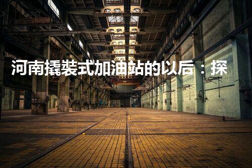 河南撬裝式加油站的以后：探索化工廠拆除領(lǐng)域的新技術(shù)和挑戰(zhàn)！